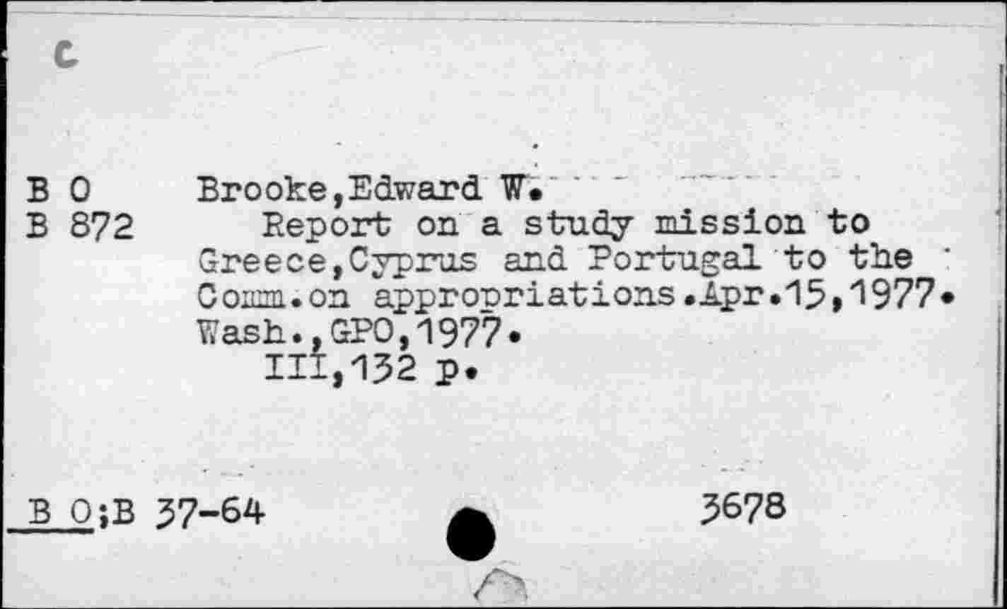 ﻿B 0	Brooke,Edward W.
B 872 Report on a study mission to Greece,Cyprus and Portugal to the C ornm. on appr orr i at i ons • Apr • 13,”19 77 Wash.,GPO,1977» 111,132 p.
B O;B 37-64
5678